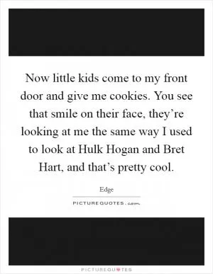 Now little kids come to my front door and give me cookies. You see that smile on their face, they’re looking at me the same way I used to look at Hulk Hogan and Bret Hart, and that’s pretty cool Picture Quote #1