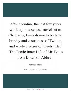After spending the last few years working on a serious novel set in Chechnya, I was drawn to both the brevity and casualness of Twitter, and wrote a series of tweets titled ‘The Erotic Inner Life of Mr. Bates from Downton Abbey.’ Picture Quote #1
