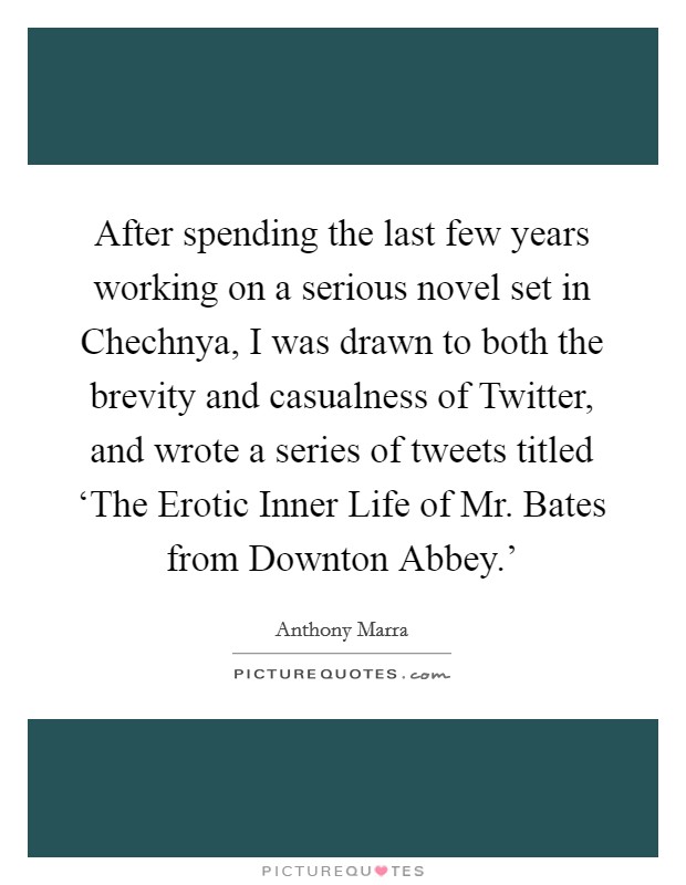 After spending the last few years working on a serious novel set in Chechnya, I was drawn to both the brevity and casualness of Twitter, and wrote a series of tweets titled ‘The Erotic Inner Life of Mr. Bates from Downton Abbey.' Picture Quote #1