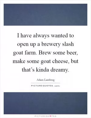 I have always wanted to open up a brewery slash goat farm. Brew some beer, make some goat cheese, but that’s kinda dreamy Picture Quote #1