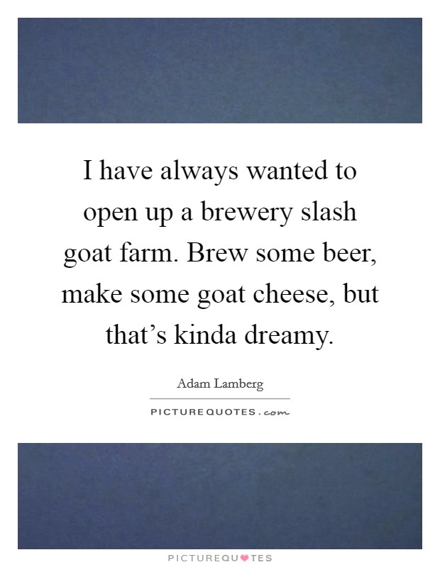 I have always wanted to open up a brewery slash goat farm. Brew some beer, make some goat cheese, but that's kinda dreamy. Picture Quote #1