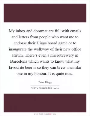 My inbox and doormat are full with emails and letters from people who want me to endorse their Higgs board game or to inaugurate the walkway of their new office atrium. There’s even a microbrewery in Barcelona which wants to know what my favourite beer is so they can brew a similar one in my honour. It is quite mad Picture Quote #1