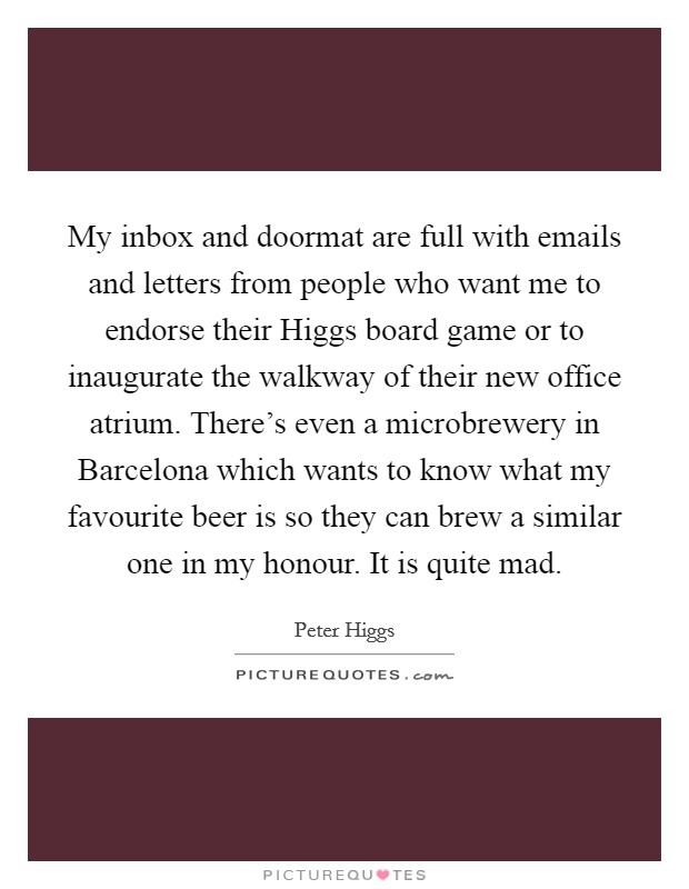 My inbox and doormat are full with emails and letters from people who want me to endorse their Higgs board game or to inaugurate the walkway of their new office atrium. There's even a microbrewery in Barcelona which wants to know what my favourite beer is so they can brew a similar one in my honour. It is quite mad. Picture Quote #1