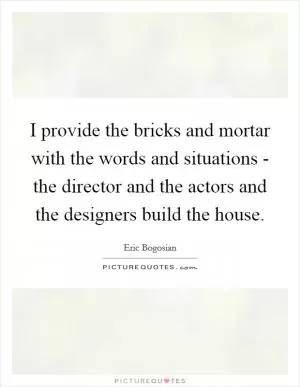 I provide the bricks and mortar with the words and situations - the director and the actors and the designers build the house Picture Quote #1