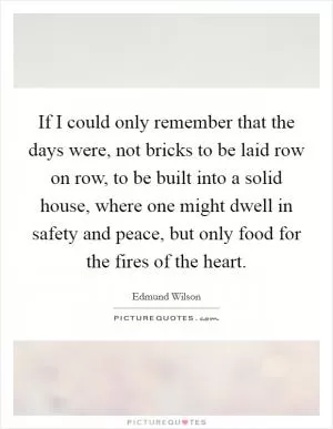 If I could only remember that the days were, not bricks to be laid row on row, to be built into a solid house, where one might dwell in safety and peace, but only food for the fires of the heart Picture Quote #1