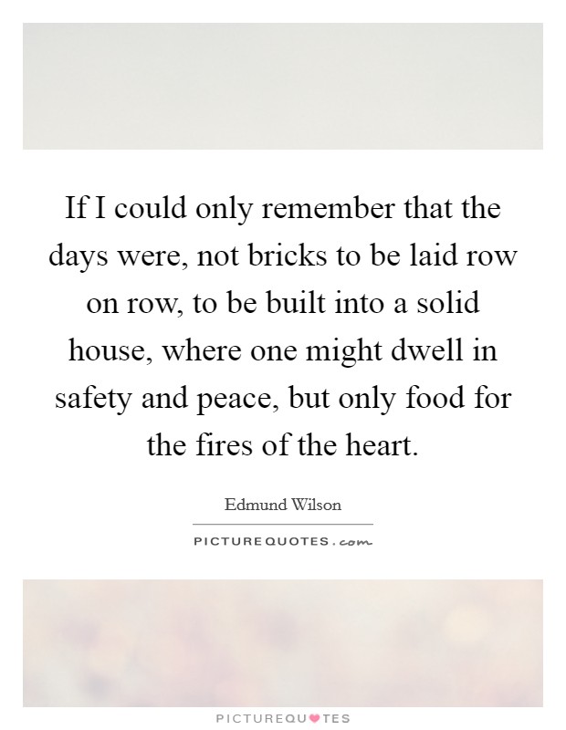 If I could only remember that the days were, not bricks to be laid row on row, to be built into a solid house, where one might dwell in safety and peace, but only food for the fires of the heart. Picture Quote #1
