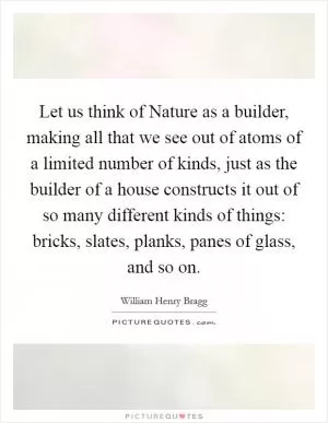 Let us think of Nature as a builder, making all that we see out of atoms of a limited number of kinds, just as the builder of a house constructs it out of so many different kinds of things: bricks, slates, planks, panes of glass, and so on Picture Quote #1