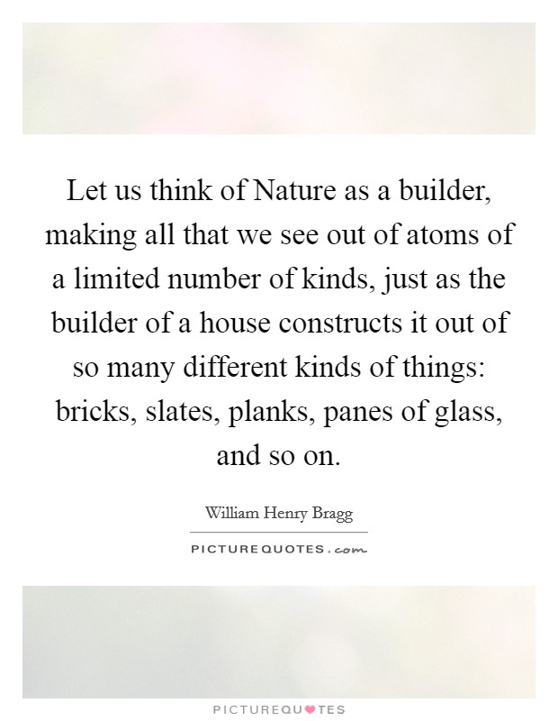 Let us think of Nature as a builder, making all that we see out of atoms of a limited number of kinds, just as the builder of a house constructs it out of so many different kinds of things: bricks, slates, planks, panes of glass, and so on. Picture Quote #1