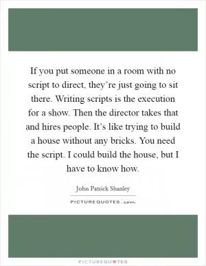 If you put someone in a room with no script to direct, they’re just going to sit there. Writing scripts is the execution for a show. Then the director takes that and hires people. It’s like trying to build a house without any bricks. You need the script. I could build the house, but I have to know how Picture Quote #1