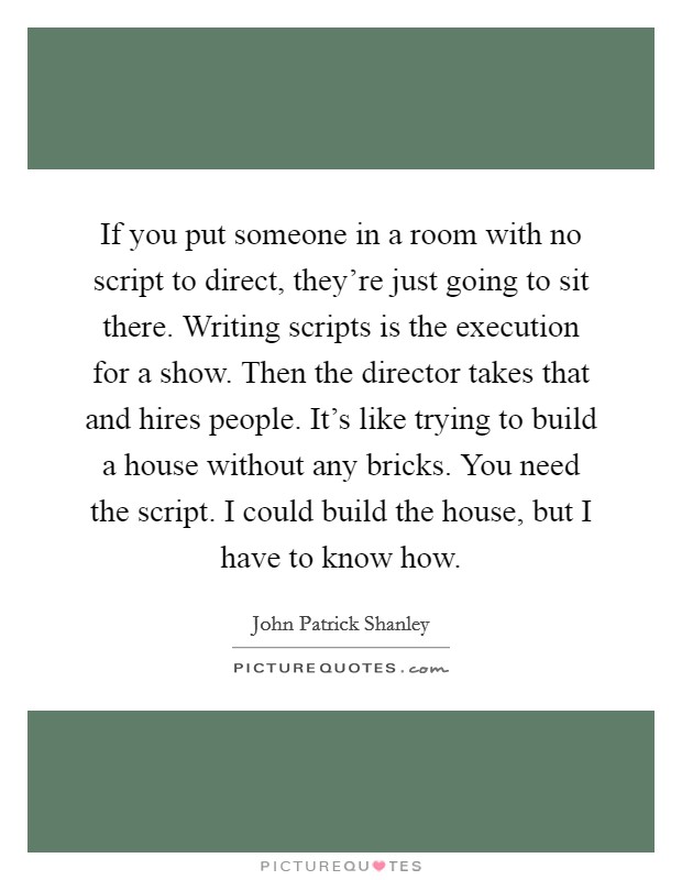 If you put someone in a room with no script to direct, they're just going to sit there. Writing scripts is the execution for a show. Then the director takes that and hires people. It's like trying to build a house without any bricks. You need the script. I could build the house, but I have to know how. Picture Quote #1