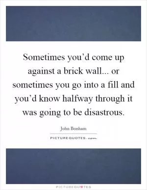 Sometimes you’d come up against a brick wall... or sometimes you go into a fill and you’d know halfway through it was going to be disastrous Picture Quote #1
