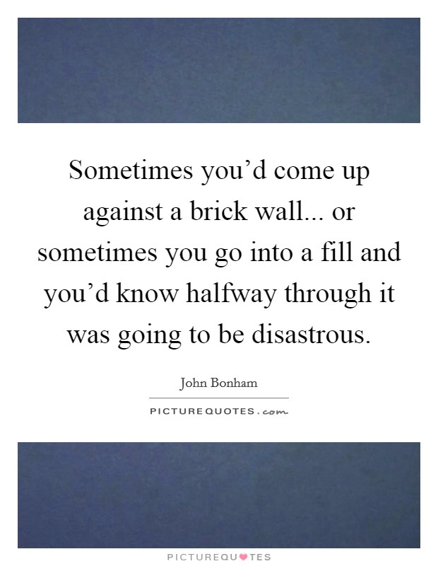 Sometimes you'd come up against a brick wall... or sometimes you go into a fill and you'd know halfway through it was going to be disastrous. Picture Quote #1
