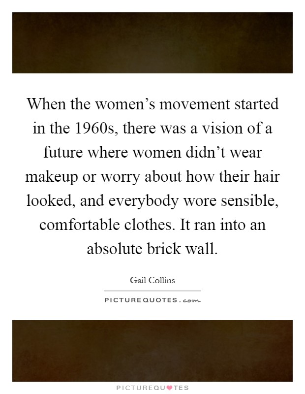 When the women's movement started in the 1960s, there was a vision of a future where women didn't wear makeup or worry about how their hair looked, and everybody wore sensible, comfortable clothes. It ran into an absolute brick wall. Picture Quote #1