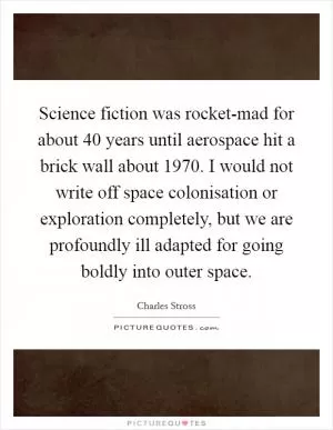 Science fiction was rocket-mad for about 40 years until aerospace hit a brick wall about 1970. I would not write off space colonisation or exploration completely, but we are profoundly ill adapted for going boldly into outer space Picture Quote #1