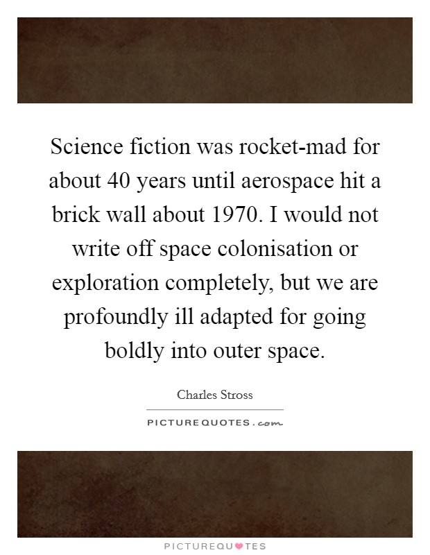 Science fiction was rocket-mad for about 40 years until aerospace hit a brick wall about 1970. I would not write off space colonisation or exploration completely, but we are profoundly ill adapted for going boldly into outer space. Picture Quote #1
