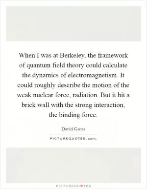 When I was at Berkeley, the framework of quantum field theory could calculate the dynamics of electromagnetism. It could roughly describe the motion of the weak nuclear force, radiation. But it hit a brick wall with the strong interaction, the binding force Picture Quote #1
