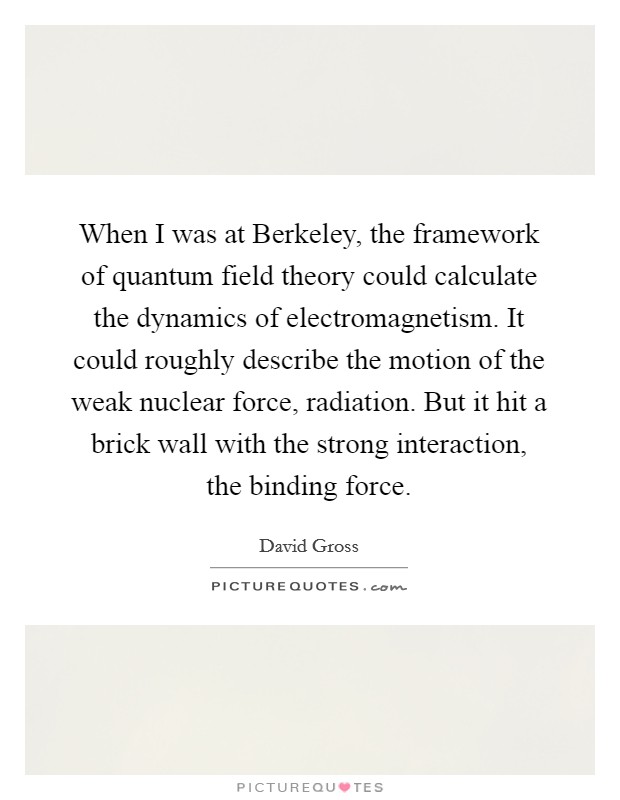 When I was at Berkeley, the framework of quantum field theory could calculate the dynamics of electromagnetism. It could roughly describe the motion of the weak nuclear force, radiation. But it hit a brick wall with the strong interaction, the binding force. Picture Quote #1