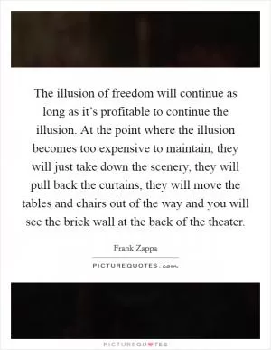 The illusion of freedom will continue as long as it’s profitable to continue the illusion. At the point where the illusion becomes too expensive to maintain, they will just take down the scenery, they will pull back the curtains, they will move the tables and chairs out of the way and you will see the brick wall at the back of the theater Picture Quote #1