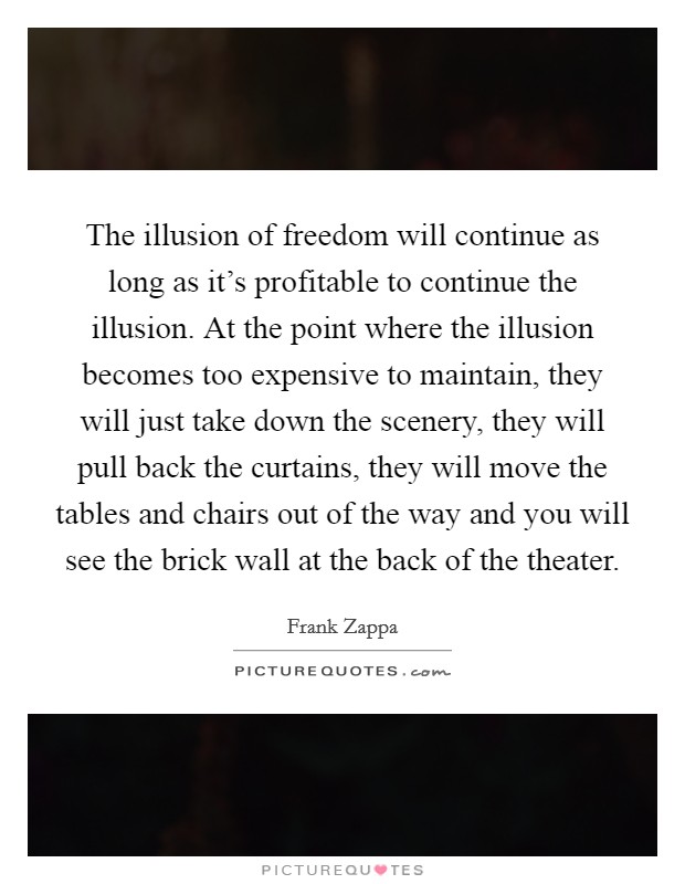 The illusion of freedom will continue as long as it's profitable to continue the illusion. At the point where the illusion becomes too expensive to maintain, they will just take down the scenery, they will pull back the curtains, they will move the tables and chairs out of the way and you will see the brick wall at the back of the theater. Picture Quote #1