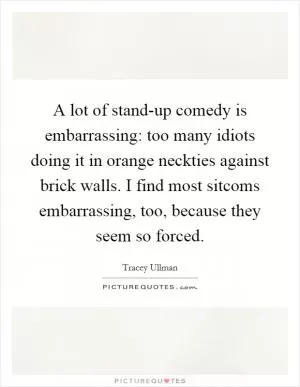 A lot of stand-up comedy is embarrassing: too many idiots doing it in orange neckties against brick walls. I find most sitcoms embarrassing, too, because they seem so forced Picture Quote #1