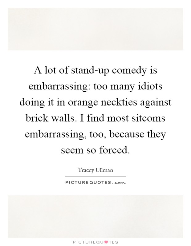 A lot of stand-up comedy is embarrassing: too many idiots doing it in orange neckties against brick walls. I find most sitcoms embarrassing, too, because they seem so forced. Picture Quote #1