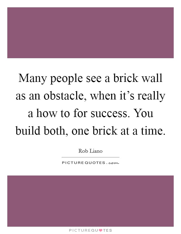 Many people see a brick wall as an obstacle, when it's really a how to for success. You build both, one brick at a time. Picture Quote #1
