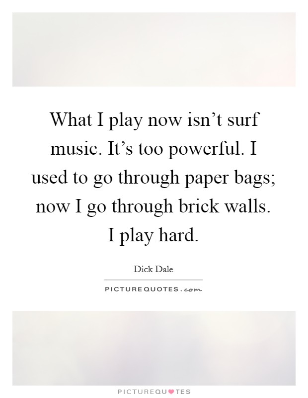 What I play now isn't surf music. It's too powerful. I used to go through paper bags; now I go through brick walls. I play hard. Picture Quote #1