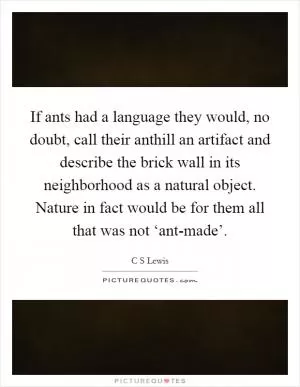 If ants had a language they would, no doubt, call their anthill an artifact and describe the brick wall in its neighborhood as a natural object. Nature in fact would be for them all that was not ‘ant-made’ Picture Quote #1