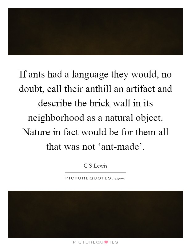 If ants had a language they would, no doubt, call their anthill an artifact and describe the brick wall in its neighborhood as a natural object. Nature in fact would be for them all that was not ‘ant-made'. Picture Quote #1