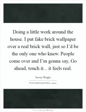 Doing a little work around the house. I put fake brick wallpaper over a real brick wall, just so I’d be the only one who knew. People come over and I’m gonna say, Go ahead, touch it... it feels real Picture Quote #1