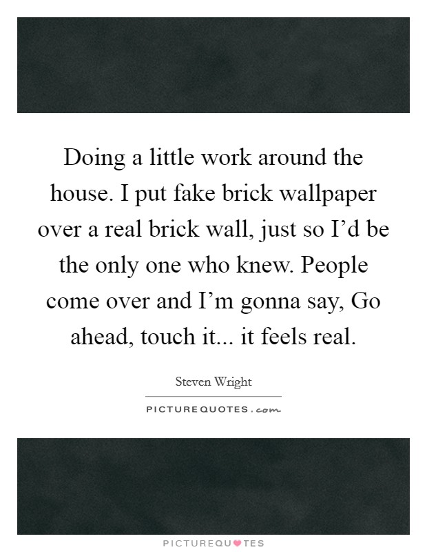 Doing a little work around the house. I put fake brick wallpaper over a real brick wall, just so I'd be the only one who knew. People come over and I'm gonna say, Go ahead, touch it... it feels real. Picture Quote #1