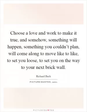 Choose a love and work to make it true, and somehow, something will happen, something you couldn’t plan, will come along to move like to like, to set you loose, to set you on the way to your next brick wall Picture Quote #1