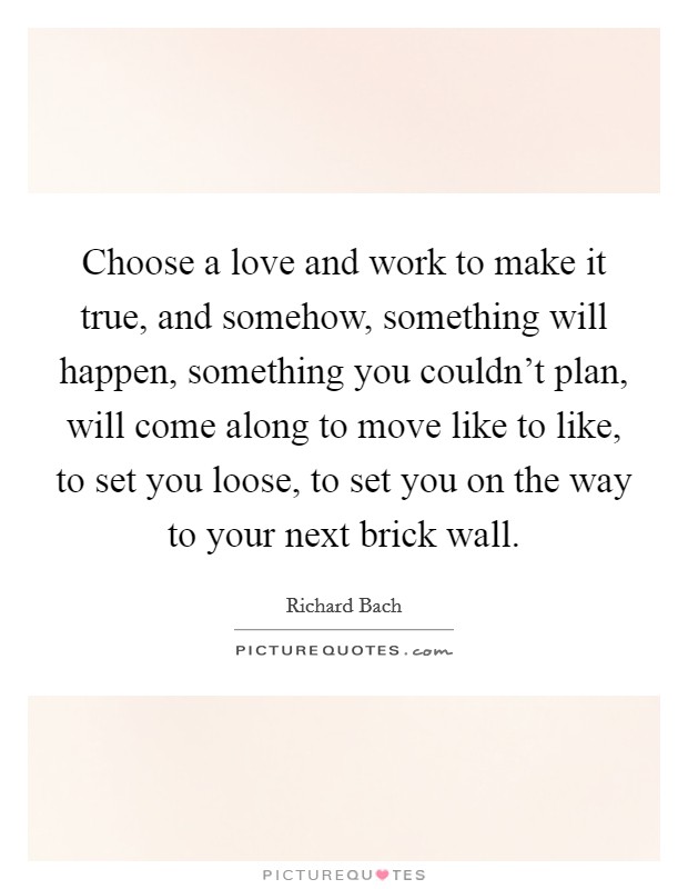 Choose a love and work to make it true, and somehow, something will happen, something you couldn't plan, will come along to move like to like, to set you loose, to set you on the way to your next brick wall. Picture Quote #1