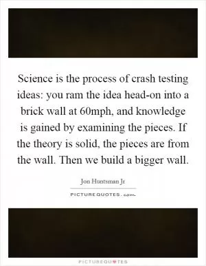 Science is the process of crash testing ideas: you ram the idea head-on into a brick wall at 60mph, and knowledge is gained by examining the pieces. If the theory is solid, the pieces are from the wall. Then we build a bigger wall Picture Quote #1