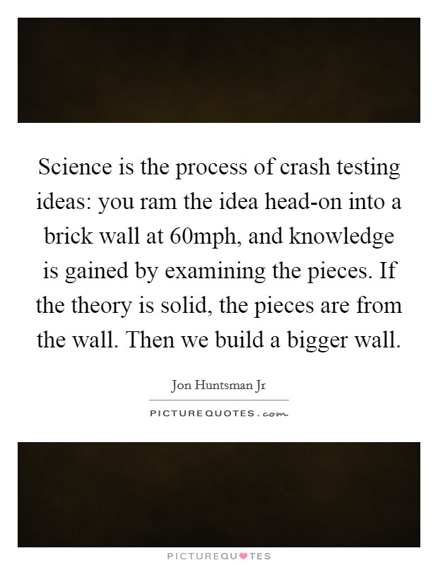 Science is the process of crash testing ideas: you ram the idea head-on into a brick wall at 60mph, and knowledge is gained by examining the pieces. If the theory is solid, the pieces are from the wall. Then we build a bigger wall. Picture Quote #1
