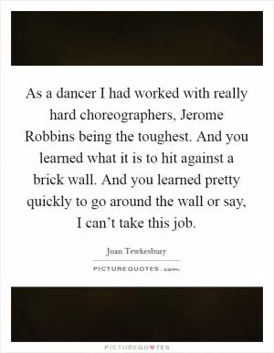 As a dancer I had worked with really hard choreographers, Jerome Robbins being the toughest. And you learned what it is to hit against a brick wall. And you learned pretty quickly to go around the wall or say, I can’t take this job Picture Quote #1