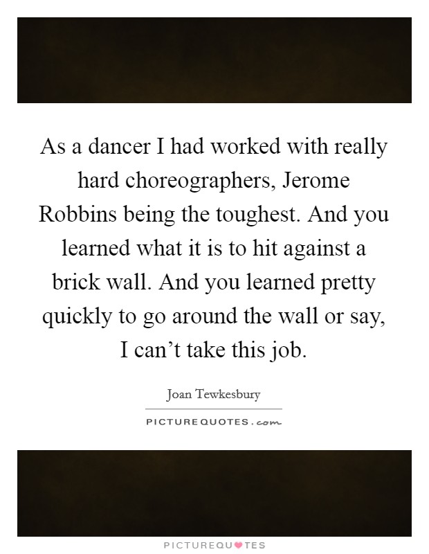 As a dancer I had worked with really hard choreographers, Jerome Robbins being the toughest. And you learned what it is to hit against a brick wall. And you learned pretty quickly to go around the wall or say, I can't take this job. Picture Quote #1