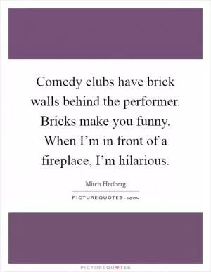 Comedy clubs have brick walls behind the performer. Bricks make you funny. When I’m in front of a fireplace, I’m hilarious Picture Quote #1