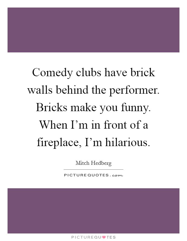 Comedy clubs have brick walls behind the performer. Bricks make you funny. When I'm in front of a fireplace, I'm hilarious. Picture Quote #1