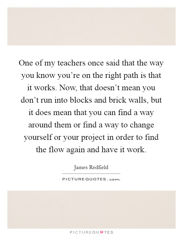 One of my teachers once said that the way you know you're on the right path is that it works. Now, that doesn't mean you don't run into blocks and brick walls, but it does mean that you can find a way around them or find a way to change yourself or your project in order to find the flow again and have it work. Picture Quote #1