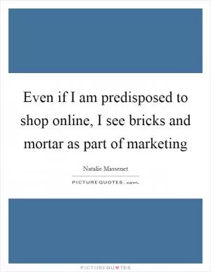Even if I am predisposed to shop online, I see bricks and mortar as part of marketing Picture Quote #1
