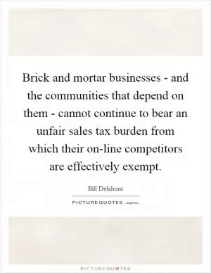 Brick and mortar businesses - and the communities that depend on them - cannot continue to bear an unfair sales tax burden from which their on-line competitors are effectively exempt Picture Quote #1