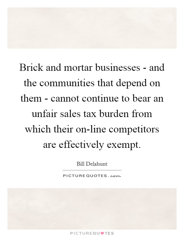 Brick and mortar businesses - and the communities that depend on them - cannot continue to bear an unfair sales tax burden from which their on-line competitors are effectively exempt. Picture Quote #1
