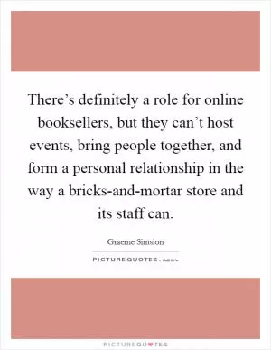 There’s definitely a role for online booksellers, but they can’t host events, bring people together, and form a personal relationship in the way a bricks-and-mortar store and its staff can Picture Quote #1