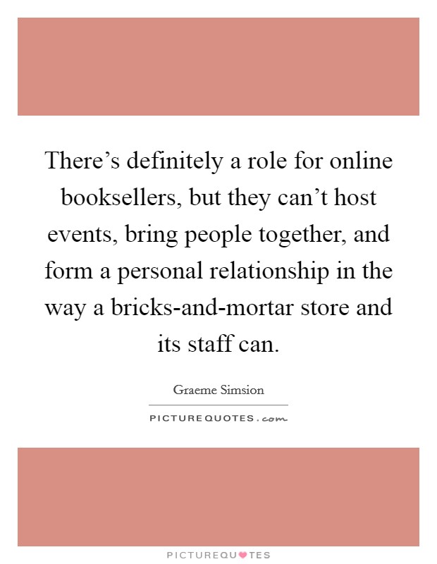 There's definitely a role for online booksellers, but they can't host events, bring people together, and form a personal relationship in the way a bricks-and-mortar store and its staff can. Picture Quote #1
