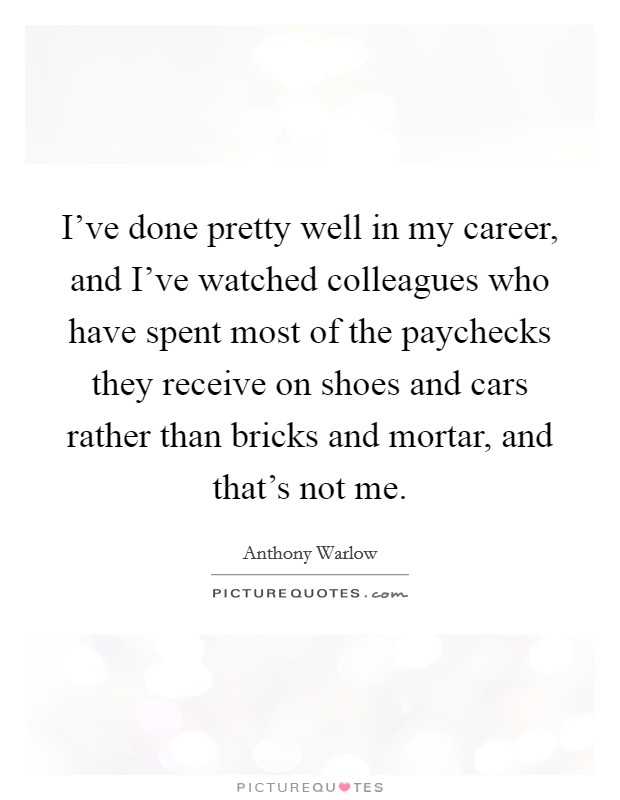 I've done pretty well in my career, and I've watched colleagues who have spent most of the paychecks they receive on shoes and cars rather than bricks and mortar, and that's not me. Picture Quote #1