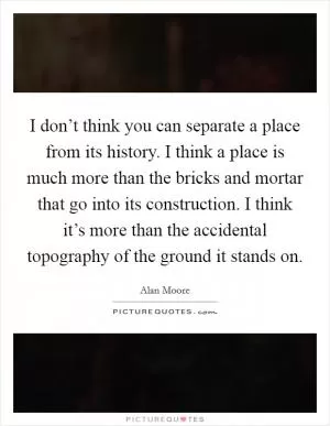 I don’t think you can separate a place from its history. I think a place is much more than the bricks and mortar that go into its construction. I think it’s more than the accidental topography of the ground it stands on Picture Quote #1