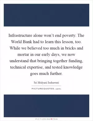 Infrastructure alone won’t end poverty. The World Bank had to learn this lesson, too. While we believed too much in bricks and mortar in our early days, we now understand that bringing together funding, technical expertise, and tested knowledge goes much further Picture Quote #1
