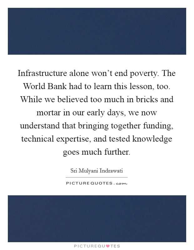 Infrastructure alone won't end poverty. The World Bank had to learn this lesson, too. While we believed too much in bricks and mortar in our early days, we now understand that bringing together funding, technical expertise, and tested knowledge goes much further. Picture Quote #1