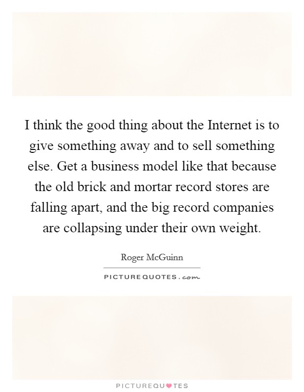 I think the good thing about the Internet is to give something away and to sell something else. Get a business model like that because the old brick and mortar record stores are falling apart, and the big record companies are collapsing under their own weight. Picture Quote #1